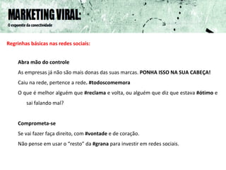 Regrinhas básicas nas redes sociais: Abra mão do controle As empresas já não são mais donas das suas marcas.  PONHA ISSO NA SUA CABEÇA! Caiu na rede, pertence a rede . #todoscomemora O que é melhor alguém que  #reclama  e volta, ou alguém que diz que estava  #ótimo  e sai falando mal? Comprometa-se Se vai fazer faça direito, com  #vontade  e de coração. Não pense em usar o “resto” da  #grana  para investir em redes sociais.  