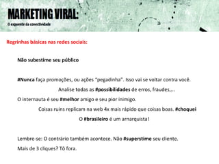 Regrinhas básicas nas redes sociais: Não subestime seu público #Nunca  faça promoções, ou ações “pegadinha”. Isso vai se voltar contra você. Analise todas as  #possibilidades  de erros, fraudes,... O internauta é seu  #melhor  amigo e seu pior inimigo. Coisas ruins replicam na web 4x mais rápido que coisas boas.  #choquei O  #brasileiro  é um arnarquista! Lembre-se: O contrário também acontece. Não  #superstime  seu cliente.  Mais de 3 cliques? Tô fora. 