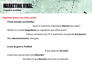 Regrinhas básicas nas redes sociais: Preste atenção nos detalhes Quem é realmente importante  #dentro  das redes? Melhor ter muitos  #seguidores  ou seguidores que influenciam?  Colocar um termo nos TTs é realmente uma grande  #conquista ? Meu  #posicionamento , meu guia. A arte da guerra: PLANEJE O que pode dar  #errado ? O que meu concorrente está  #fazendo ? Perceba em que  #terreno  você está se metendo. 