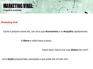 Marketing Viral   Como o próprio nome diz, um vírus que  #contamina  e se  #espalha  rapidamente. O  #bom  e velho boca-a-boca. Falem bem, falem mal mas  #falem  de mim? Uma  #ação  orquestrada, planejada e que pode dar errado sim! 