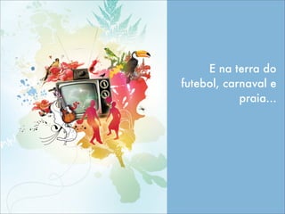 E na terra do
futebol, carnaval e
praia...
 