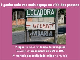 E ganha cada vez mais espaço na vida das pessoas
Previsão de crescimento de 35% a 40%
7º mercado em publicidade online no mundo
1º lugar mundial em tempo de navegação
 