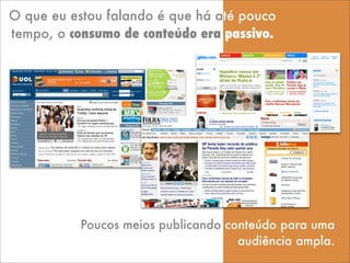 O que eu estou falando é que há até pouco
tempo, o consumo de conteúdo era passivo.
Poucos meios publicando conteúdo para uma
audiência ampla.
 