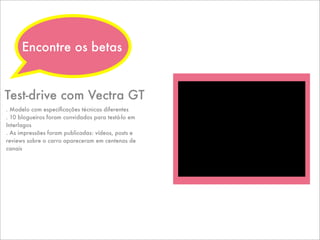 . Modelo com especiﬁcações técnicas diferentes
. 10 blogueiros foram convidados para testá-lo em
Interlagos
. As impressões foram publicadas: vídeos, posts e
reviews sobre o carro apareceram em centenas de
canais
Test-drive com Vectra GT
Encontre os betas
 