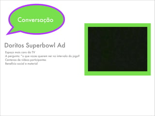 Doritos Superbowl Ad
Espaço mais caro da TV
A pergunta: “o que voces querem ver no intervalo do jogo?
Centenas de vídeos participantes
Benefício social e material
Conversação
 