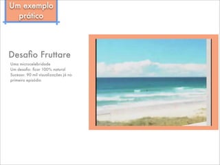 Desaﬁo Fruttare
Uma microcelebridade
Um desaﬁo: ﬁcar 100% natural
Sucesso: 90 mil visualizações já no
primeiro episódio
Um exemplo
prático
 