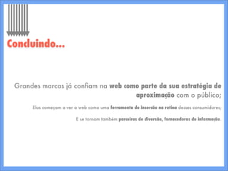 Grandes marcas já conﬁam na web como parte da sua estratégia de
aproximação com o público;
Elas começam a ver a web como uma ferramenta de insercão na rotina desses consumidores;
E se tornam também parceiras de diversão, fornecedoras de informação.
Concluindo...
 