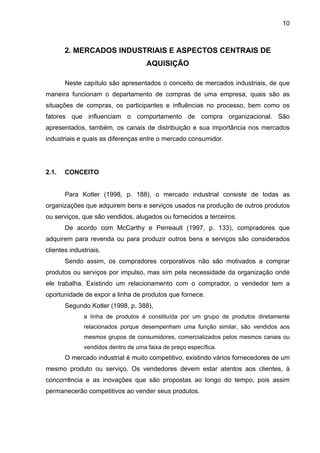 10
2. MERCADOS INDUSTRIAIS E ASPECTOS CENTRAIS DE
AQUISIÇÃO
Neste capítulo são apresentados o conceito de mercados industriais, de que
maneira funcionam o departamento de compras de uma empresa, quais são as
situações de compras, os participantes e influências no processo, bem como os
fatores que influenciam o comportamento de compra organizacional. São
apresentados, também, os canais de distribuição e sua importância nos mercados
industriais e quais as diferenças entre o mercado consumidor.
2.1. CONCEITO
Para Kotler (1998, p. 188), o mercado industrial consiste de todas as
organizações que adquirem bens e serviços usados na produção de outros produtos
ou serviços, que são vendidos, alugados ou fornecidos a terceiros.
De acordo com McCarthy e Perreault (1997, p. 133), compradores que
adquirem para revenda ou para produzir outros bens e serviços são considerados
clientes industriais.
Sendo assim, os compradores corporativos não são motivados a comprar
produtos ou serviços por impulso, mas sim pela necessidade da organização onde
ele trabalha. Existindo um relacionamento com o comprador, o vendedor tem a
oportunidade de expor a linha de produtos que fornece.
Segundo Kotler (1998, p. 388),
a linha de produtos é constituída por um grupo de produtos diretamente
relacionados porque desempenham uma função similar, são vendidos aos
mesmos grupos de consumidores, comercializados pelos mesmos canais ou
vendidos dentro de uma faixa de preço específica.
O mercado industrial é muito competitivo, existindo vários fornecedores de um
mesmo produto ou serviço. Os vendedores devem estar atentos aos clientes, à
concorrência e as inovações que são propostas ao longo do tempo, pois assim
permanecerão competitivos ao vender seus produtos.
 