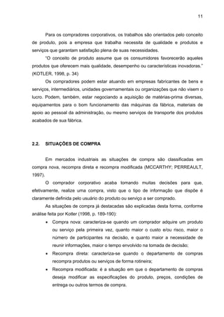11
Para os compradores corporativos, os trabalhos são orientados pelo conceito
de produto, pois a empresa que trabalha necessita de qualidade e produtos e
serviços que garantam satisfação plena de suas necessidades.
“O conceito de produto assume que os consumidores favorecerão aqueles
produtos que oferecem mais qualidade, desempenho ou características inovadoras.”
(KOTLER, 1998, p. 34)
Os compradores podem estar atuando em empresas fabricantes de bens e
serviços, intermediários, unidades governamentais ou organizações que não visem o
lucro. Podem, também, estar negociando a aquisição de matérias-prima diversas,
equipamentos para o bom funcionamento das máquinas da fábrica, materiais de
apoio ao pessoal da administração, ou mesmo serviços de transporte dos produtos
acabados de sua fábrica.
2.2. SITUAÇÕES DE COMPRA
Em mercados industriais as situações de compra são classificadas em
compra nova, recompra direta e recompra modificada (MCCARTHY; PERREAULT,
1997).
O comprador corporativo acaba tomando muitas decisões para que,
efetivamente, realize uma compra, visto que o tipo de informação que dispõe é
claramente definida pelo usuário do produto ou serviço a ser comprado.
As situações de compra já destacadas são explicadas desta forma, conforme
análise feita por Kotler (1998, p. 189-190):
• Compra nova: caracteriza-se quando um comprador adquire um produto
ou serviço pela primeira vez, quanto maior o custo e/ou risco, maior o
número de participantes na decisão, e quanto maior a necessidade de
reunir informações, maior o tempo envolvido na tomada de decisão;
• Recompra direta: caracteriza-se quando o departamento de compras
recompra produtos ou serviços de forma rotineira;
• Recompra modificada: é a situação em que o departamento de compras
deseja modificar as especificações do produto, preços, condições de
entrega ou outros termos de compra.
 