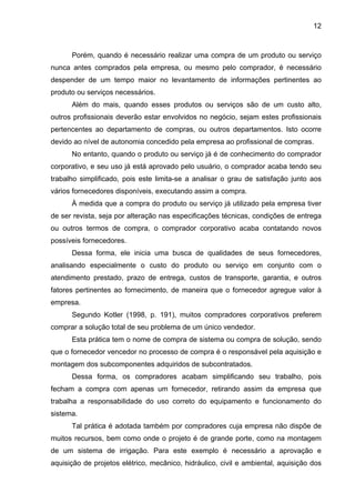 12
Porém, quando é necessário realizar uma compra de um produto ou serviço
nunca antes comprados pela empresa, ou mesmo pelo comprador, é necessário
despender de um tempo maior no levantamento de informações pertinentes ao
produto ou serviços necessários.
Além do mais, quando esses produtos ou serviços são de um custo alto,
outros profissionais deverão estar envolvidos no negócio, sejam estes profissionais
pertencentes ao departamento de compras, ou outros departamentos. Isto ocorre
devido ao nível de autonomia concedido pela empresa ao profissional de compras.
No entanto, quando o produto ou serviço já é de conhecimento do comprador
corporativo, e seu uso já está aprovado pelo usuário, o comprador acaba tendo seu
trabalho simplificado, pois este limita-se a analisar o grau de satisfação junto aos
vários fornecedores disponíveis, executando assim a compra.
À medida que a compra do produto ou serviço já utilizado pela empresa tiver
de ser revista, seja por alteração nas especificações técnicas, condições de entrega
ou outros termos de compra, o comprador corporativo acaba contatando novos
possíveis fornecedores.
Dessa forma, ele inicia uma busca de qualidades de seus fornecedores,
analisando especialmente o custo do produto ou serviço em conjunto com o
atendimento prestado, prazo de entrega, custos de transporte, garantia, e outros
fatores pertinentes ao fornecimento, de maneira que o fornecedor agregue valor à
empresa.
Segundo Kotler (1998, p. 191), muitos compradores corporativos preferem
comprar a solução total de seu problema de um único vendedor.
Esta prática tem o nome de compra de sistema ou compra de solução, sendo
que o fornecedor vencedor no processo de compra é o responsável pela aquisição e
montagem dos subcomponentes adquiridos de subcontratados.
Dessa forma, os compradores acabam simplificando seu trabalho, pois
fecham a compra com apenas um fornecedor, retirando assim da empresa que
trabalha a responsabilidade do uso correto do equipamento e funcionamento do
sistema.
Tal prática é adotada também por compradores cuja empresa não dispõe de
muitos recursos, bem como onde o projeto é de grande porte, como na montagem
de um sistema de irrigação. Para este exemplo é necessário a aprovação e
aquisição de projetos elétrico, mecânico, hidráulico, civil e ambiental, aquisição dos
 