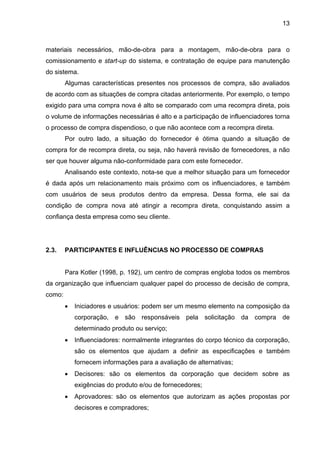 13
materiais necessários, mão-de-obra para a montagem, mão-de-obra para o
comissionamento e start-up do sistema, e contratação de equipe para manutenção
do sistema.
Algumas características presentes nos processos de compra, são avaliados
de acordo com as situações de compra citadas anteriormente. Por exemplo, o tempo
exigido para uma compra nova é alto se comparado com uma recompra direta, pois
o volume de informações necessárias é alto e a participação de influenciadores torna
o processo de compra dispendioso, o que não acontece com a recompra direta.
Por outro lado, a situação do fornecedor é ótima quando a situação de
compra for de recompra direta, ou seja, não haverá revisão de fornecedores, a não
ser que houver alguma não-conformidade para com este fornecedor.
Analisando este contexto, nota-se que a melhor situação para um fornecedor
é dada após um relacionamento mais próximo com os influenciadores, e também
com usuários de seus produtos dentro da empresa. Dessa forma, ele sai da
condição de compra nova até atingir a recompra direta, conquistando assim a
confiança desta empresa como seu cliente.
2.3. PARTICIPANTES E INFLUÊNCIAS NO PROCESSO DE COMPRAS
Para Kotler (1998, p. 192), um centro de compras engloba todos os membros
da organização que influenciam qualquer papel do processo de decisão de compra,
como:
• Iniciadores e usuários: podem ser um mesmo elemento na composição da
corporação, e são responsáveis pela solicitação da compra de
determinado produto ou serviço;
• Influenciadores: normalmente integrantes do corpo técnico da corporação,
são os elementos que ajudam a definir as especificações e também
fornecem informações para a avaliação de alternativas;
• Decisores: são os elementos da corporação que decidem sobre as
exigências do produto e/ou de fornecedores;
• Aprovadores: são os elementos que autorizam as ações propostas por
decisores e compradores;
 