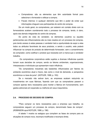 14
• Compradores: são os elementos que têm autoridade formal para
selecionar o fornecedor e efetuar a compra;
• Fiscais internos: é qualquer elemento que têm o poder de evitar que
informações cheguem aos participantes do centro de compras.
De um modo geral, os compradores, por estarem em contato direto com os
fornecedores acabam coordenando todo o processo de compras, tendo, é claro,
apoio dos demais integrantes do centro de compras.
Do ponto de vista do vendedor, os elementos usuários ou aqueles
pertencentes aos influenciadores são os mais visados em um processo de compras,
pois tendo acesso à estas pessoas o vendedor terá a oportunidade de expor a elas
todos os atributos favoráveis de seus produtos, e sendo o usuário, este poderá
influenciar na compra do produto de determinado fornecedor, sem o consentimento
do comprador, como codificar o produto que necessita com a marca que o vendedor
trabalha.
Os compradores corporativos estão sujeitos a diversas influências quando
tomam suas decisões de compra, sendo os fatores ambientais, organizacionais,
interpessoais e individuais que apresentam maior influência.
“Os compradores industriais são bastantes influenciados por fatores do
ambiente econômico atual e futuro, tais como o nível de demanda, a perspectiva
econômica e a taxa de juros”. (KOTLER, 1998, p. 193)
Se o mercado não estiver bom, as empresas acabam reduzindo os
investimentos em suas fábricas, fazendo com que os compradores passem a
comprar apenas itens necessários para manter a fábrica em funcionamento, sem
gastos adicionais em expansão ou melhoria em seus maquinários.
2.4. PROCESSO DE DECISÃO DE COMPRA
“Para comprar os bens necessários para a empresa que trabalha, os
compradores seguem um processo de compra, denominado fases de compra”.
(ROBINSON apud KOTLER, 1998, p. 196)
A tabela 1 mostra os estágios que compõem as fases de compra para as
situações de compra nova, recompra modificada e recompra direta.
 
