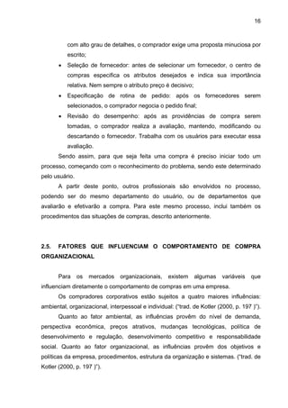 16
com alto grau de detalhes, o comprador exige uma proposta minuciosa por
escrito;
• Seleção de fornecedor: antes de selecionar um fornecedor, o centro de
compras especifica os atributos desejados e indica sua importância
relativa. Nem sempre o atributo preço é decisivo;
• Especificação de rotina de pedido: após os fornecedores serem
selecionados, o comprador negocia o pedido final;
• Revisão do desempenho: após as providências de compra serem
tomadas, o comprador realiza a avaliação, mantendo, modificando ou
descartando o fornecedor. Trabalha com os usuários para executar essa
avaliação.
Sendo assim, para que seja feita uma compra é preciso iniciar todo um
processo, começando com o reconhecimento do problema, sendo este determinado
pelo usuário.
A partir deste ponto, outros profissionais são envolvidos no processo,
podendo ser do mesmo departamento do usuário, ou de departamentos que
avaliarão e efetivarão a compra. Para este mesmo processo, inclui também os
procedimentos das situações de compras, descrito anteriormente.
2.5. FATORES QUE INFLUENCIAM O COMPORTAMENTO DE COMPRA
ORGANIZACIONAL
Para os mercados organizacionais, existem algumas variáveis que
influenciam diretamente o comportamento de compras em uma empresa.
Os compradores corporativos estão sujeitos a quatro maiores influências:
ambiental, organizacional, interpessoal e individual: (“trad. de Kotler (2000, p. 197 )”).
Quanto ao fator ambiental, as influências provêm do nível de demanda,
perspectiva econômica, preços atrativos, mudanças tecnológicas, política de
desenvolvimento e regulação, desenvolvimento competitivo e responsabilidade
social. Quanto ao fator organizacional, as influências provêm dos objetivos e
políticas da empresa, procedimentos, estrutura da organização e sistemas. (“trad. de
Kotler (2000, p. 197 )”).
 