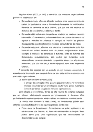 18
Segundo Cobra (2003, p. 247), a demanda dos mercados organizacionais
podem ser classificadas em:
• Demanda derivada: refere-se à ligação existente entre os componentes da
cadeia de suprimentos, onde a demanda do fornecedor de matéria-prima
depende da demanda de seus clientes, que por sua vez depende da
demanda de seus clientes, e assim por diante;
• Demanda volátil: refere-se à demanda por produtos em moda no mercado
consumidor. Como exemplo, o brinquedo bambolê quando está em moda
aquece o mercado de plásticos e serviços de injeção de plástico,
desaquecendo quando este item do mercado consumidor sai de moda;
• Demanda conjugada: refere-se aos mercados organizacionais onde dois
fornecedores podem trabalhar com um produto conjuntamente. Como
exemplo o mercado de aeronaves e turbinas, onde as turbinas são
demandadas conjugadamente, pois podem ser fornecidas como
sobressalentes para manutenção às companhias aéreas que adquirem as
aeronaves, que por sua vez já estão equipadas com suas respectivas
turbinas.
A demanda das pessoas por um produto em um mercado consumidor é
especialmente importante, por causa da força de seu efeito sobre as compras nos
mercados organizacionais.
De acordo com Churchill e Peter (2000),
o princípio da aceleração define que uma pequena mudança na demanda do
mercado consumidor por um produto pode resultar numa grande mudança na
demanda por bens e serviços dos mercados organizacionais.
Com relação à concorrência, devido ao alto volume de compras realizadas
por um número relativamente pequeno de compradores, a demanda afeta
profundamente aqueles que servem a compradores em mercados organizacionais,
De acordo com Churchill e Peter (2000), os fornecedores podem estar
obtendo bons resultados através de algumas práticas, sendo elas:
• Fonte única de fornecimento: Concentrar-se em estar satisfazendo as
necessidades dos clientes, ao invés de convencê-los a comprar. Essa
prática serve para uma organização que faz rotineiramente um
determinado tipo de compra;
 