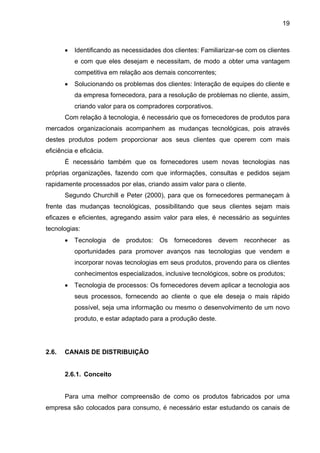 19
• Identificando as necessidades dos clientes: Familiarizar-se com os clientes
e com que eles desejam e necessitam, de modo a obter uma vantagem
competitiva em relação aos demais concorrentes;
• Solucionando os problemas dos clientes: Interação de equipes do cliente e
da empresa fornecedora, para a resolução de problemas no cliente, assim,
criando valor para os compradores corporativos.
Com relação à tecnologia, é necessário que os fornecedores de produtos para
mercados organizacionais acompanhem as mudanças tecnológicas, pois através
destes produtos podem proporcionar aos seus clientes que operem com mais
eficiência e eficácia.
É necessário também que os fornecedores usem novas tecnologias nas
próprias organizações, fazendo com que informações, consultas e pedidos sejam
rapidamente processados por elas, criando assim valor para o cliente.
Segundo Churchill e Peter (2000), para que os fornecedores permaneçam à
frente das mudanças tecnológicas, possibilitando que seus clientes sejam mais
eficazes e eficientes, agregando assim valor para eles, é necessário as seguintes
tecnologias:
• Tecnologia de produtos: Os fornecedores devem reconhecer as
oportunidades para promover avanços nas tecnologias que vendem e
incorporar novas tecnologias em seus produtos, provendo para os clientes
conhecimentos especializados, inclusive tecnológicos, sobre os produtos;
• Tecnologia de processos: Os fornecedores devem aplicar a tecnologia aos
seus processos, fornecendo ao cliente o que ele deseja o mais rápido
possível, seja uma informação ou mesmo o desenvolvimento de um novo
produto, e estar adaptado para a produção deste.
2.6. CANAIS DE DISTRIBUIÇÃO
2.6.1. Conceito
Para uma melhor compreensão de como os produtos fabricados por uma
empresa são colocados para consumo, é necessário estar estudando os canais de
 