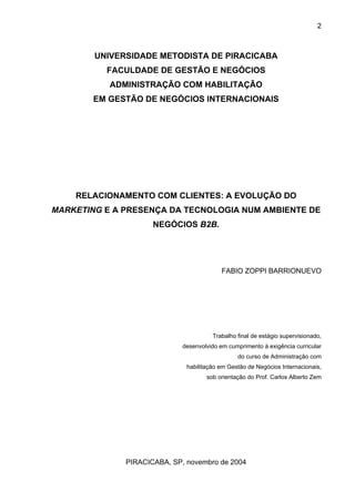 2
UNIVERSIDADE METODISTA DE PIRACICABA
FACULDADE DE GESTÃO E NEGÓCIOS
ADMINISTRAÇÃO COM HABILITAÇÃO
EM GESTÃO DE NEGÓCIOS INTERNACIONAIS
RELACIONAMENTO COM CLIENTES: A EVOLUÇÃO DO
MARKETING E A PRESENÇA DA TECNOLOGIA NUM AMBIENTE DE
NEGÓCIOS B2B.
FABIO ZOPPI BARRIONUEVO
Trabalho final de estágio supervisionado,
desenvolvido em cumprimento à exigência curricular
do curso de Administração com
habilitação em Gestão de Negócios Internacionais,
sob orientação do Prof. Carlos Alberto Zem
PIRACICABA, SP, novembro de 2004
 