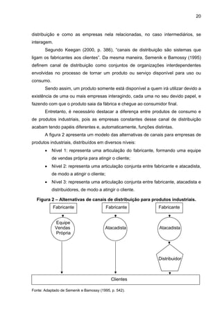 20
distribuição e como as empresas nela relacionadas, no caso intermediários, se
interagem.
Segundo Keegan (2000, p. 386), “canais de distribuição são sistemas que
ligam os fabricantes aos clientes”. Da mesma maneira, Semenik e Bamossy (1995)
definem canal de distribuição como conjuntos de organizações interdependentes
envolvidas no processo de tornar um produto ou serviço disponível para uso ou
consumo.
Sendo assim, um produto somente está disponível a quem irá utilizar devido a
existência de uma ou mais empresas interagindo, cada uma no seu devido papel, e
fazendo com que o produto saia da fábrica e chegue ao consumidor final.
Entretanto, é necessário destacar a diferença entre produtos de consumo e
de produtos industriais, pois as empresas constantes desse canal de distribuição
acabam tendo papéis diferentes e, automaticamente, funções distintas.
A figura 2 apresenta um modelo das alternativas de canais para empresas de
produtos industriais, distribuídos em diversos níveis:
• Nível 1: representa uma articulação do fabricante, formando uma equipe
de vendas própria para atingir o cliente;
• Nível 2: representa uma articulação conjunta entre fabricante e atacadista,
de modo a atingir o cliente;
• Nível 3: representa uma articulação conjunta entre fabricante, atacadista e
distribuidores, de modo a atingir o cliente.
Figura 2 – Alternativas de canais de distribuição para produtos industriais.
Fabricante Fabricante Fabricante
Equipe
Vendas Atacadista Atacadista
Própria
Distribuidor
Clientes
Fonte: Adaptado de Semenik e Bamossy (1995, p. 542).
 