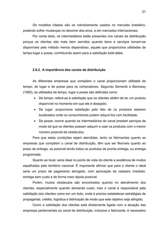 21
Os modelos citados são os rotineiramente usados no mercado brasileiro,
podendo sofrer mudanças no decorrer dos anos, e em mercados internacionais.
Por conta disto, os intermediários estão presentes nos canais de distribuição
porque os clientes são mais bem servidos quando bens e serviços tornam-se
disponíveis pelo método menos dispendioso, aquele que proporciona utilidades de
tempo lugar e posse, contribuindo assim para a satisfação total deles.
2.6.2. A importância dos canais de distribuição
As diferentes empresas que compõem o canal proporcionam utilidade de
tempo, de lugar e de posse para os compradores. Segundo Semenik e Bamossy
(1995), as utilidades de tempo, lugar e posse são definidas como:
• De tempo: refere-se à satisfação que os clientes obtêm de ter um produto
disponível no momento em que ele é desejado;
• De lugar: proporciona satisfação pelo fato de os produtos estarem
localizados onde os consumidores podem adquiri-los com facilidade;
• De posse: ocorre quando os intermediários do canal prestam serviços de
modo tal que os clientes possam adquirir e usar os produtos com o menor
número possível de obstáculos.
Para que estas condições sejam atendidas, tanto os fabricantes quanto as
empresas que compõem o canal de distribuição, têm que ser flexíveis quanto ao
prazo de entrega, se possível tendo todos os produtos de pronta entrega, ou entrega
programada.
Quanto ao local, seria ideal no ponto de vista do cliente a existência de muitos
espalhados pelo território nacional. É importante afirmar que para o cliente o ideal
seria um prazo de pagamento alongado, com aprovação de cadastro imediato,
entrega sem custo e de forma mais rápida possível.
Porém, muitos obstáculos são encontrados quando no atendimento dos
clientes, especialmente quando demanda custo; mas o canal é responsável pela
satisfação dos clientes como em um todo, onde é preciso estabelecer estratégias de
propaganda, crédito, logística e fabricação de modo que este objetivo seja atingido.
Como a satisfação dos clientes está diretamente ligada com a atuação das
empresas pertencentes ao canal de distribuição, inclusive o fabricante, é necessário
 