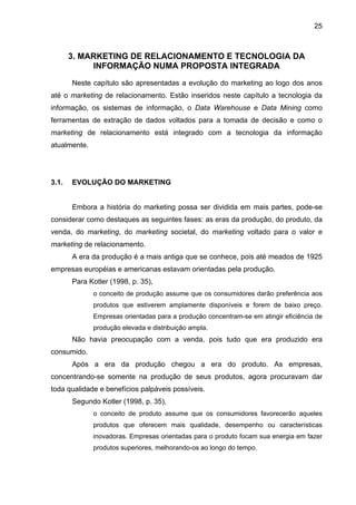 25
3. MARKETING DE RELACIONAMENTO E TECNOLOGIA DA
INFORMAÇÃO NUMA PROPOSTA INTEGRADA
Neste capítulo são apresentadas a evolução do marketing ao logo dos anos
até o marketing de relacionamento. Estão inseridos neste capítulo a tecnologia da
informação, os sistemas de informação, o Data Warehouse e Data Mining como
ferramentas de extração de dados voltados para a tomada de decisão e como o
marketing de relacionamento está integrado com a tecnologia da informação
atualmente.
3.1. EVOLUÇÃO DO MARKETING
Embora a história do marketing possa ser dividida em mais partes, pode-se
considerar como destaques as seguintes fases: as eras da produção, do produto, da
venda, do marketing, do marketing societal, do marketing voltado para o valor e
marketing de relacionamento.
A era da produção é a mais antiga que se conhece, pois até meados de 1925
empresas européias e americanas estavam orientadas pela produção.
Para Kotler (1998, p. 35),
o conceito de produção assume que os consumidores darão preferência aos
produtos que estiverem amplamente disponíveis e forem de baixo preço.
Empresas orientadas para a produção concentram-se em atingir eficiência de
produção elevada e distribuição ampla.
Não havia preocupação com a venda, pois tudo que era produzido era
consumido.
Após a era da produção chegou a era do produto. As empresas,
concentrando-se somente na produção de seus produtos, agora procuravam dar
toda qualidade e benefícios palpáveis possíveis.
Segundo Kotler (1998, p. 35),
o conceito de produto assume que os consumidores favorecerão aqueles
produtos que oferecem mais qualidade, desempenho ou características
inovadoras. Empresas orientadas para o produto focam sua energia em fazer
produtos superiores, melhorando-os ao longo do tempo.
 