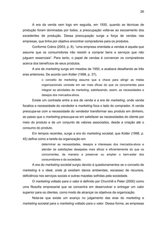 26
A era da venda vem logo em seguida, em 1930, quando as técnicas de
produção foram dominadas por todos, a preocupação volta-se ao escoamento dos
excedentes de produção. Dessa preocupação surge a força de vendas nas
empresas, que tinha por objetivo encontrar compradores para os produtos.
Conforme Cobra (2003, p. 8), “uma empresa orientada a vendas é aquela que
assume que os consumidores irão resistir a comprar bens e serviços que não
julguem essenciais”. Para tanto, o papel de vendas é convencer os compradores
acerca dos benefícios de seus produtos.
A era de marketing surge em meados de 1950, e acabava desafiando as três
eras anteriores. De acordo com Kotler (1998, p. 37),
o conceito de marketing assume que a chave para atingir as metas
organizacionais consiste em ser mais eficaz do que os concorrentes para
integrar as atividades de marketing, satisfazendo, assim, as necessidades e
desejos dos mercados-alvos.
Existe um contraste entre a era de venda e a era de marketing, onde venda
focaliza a necessidade do vendedor e marketing foca o lado do comprador. A venda
preocupa-se com a necessidade do vendedor transformar seu produto em dinheiro,
ao passo que o marketing preocupa-se em satisfazer as necessidades do cliente por
meio do produto e de um conjunto de valores associados, desde a criação até o
consumo do produto.
Em tempos recentes, surge a era do marketing societal, que Kotler (1998, p.
45) define como a tarefa da organização em
determinar as necessidades, desejos e interesses dos mercados-alvos e
atender às satisfações desejadas mais eficaz e eficientemente do que os
concorrentes, de maneira a preservar ou ampliar o bem-estar dos
consumidores e da sociedade.
A era do marketing societal surgiu devido à questionamentos se o conceito de
marketing é o ideal, onde já existiam danos ambientais, escassez de recursos,
deficiência nos serviços sociais e outras mazelas sofridas pela sociedade.
O marketing voltado para o valor é definido por Churchill e Peter (2000) como
uma filosofia empresarial que se concentra em desenvolver e entregar um valor
superior para os clientes, como modo de alcançar os objetivos da organização.
Nota-se que existe um avanço no julgamento das eras do marketing e
marketing societal para o marketing voltado para o valor. Dessa forma, as empresas
 