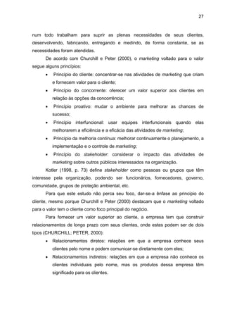 27
num todo trabalham para suprir as plenas necessidades de seus clientes,
desenvolvendo, fabricando, entregando e medindo, de forma constante, se as
necessidades foram atendidas.
De acordo com Churchill e Peter (2000), o marketing voltado para o valor
segue alguns princípios:
• Princípio do cliente: concentrar-se nas atividades de marketing que criam
e fornecem valor para o cliente;
• Princípio do concorrente: oferecer um valor superior aos clientes em
relação às opções da concorrência;
• Princípio proativo: mudar o ambiente para melhorar as chances de
sucesso;
• Princípio interfuncional: usar equipes interfuncionais quando elas
melhorarem a eficiência e a eficácia das atividades de marketing;
• Princípio da melhoria contínua: melhorar continuamente o planejamento, a
implementação e o controle de marketing;
• Princípio do stakeholder: considerar o impacto das atividades de
marketing sobre outros públicos interessados na organização.
Kotler (1998, p. 73) define stakeholder como pessoas ou grupos que têm
interesse pela organização, podendo ser funcionários, fornecedores, governo,
comunidade, grupos de proteção ambiental, etc.
Para que este estudo não perca seu foco, dar-se-a ênfase ao princípio do
cliente, mesmo porque Churchill e Peter (2000) destacam que o marketing voltado
para o valor tem o cliente como foco principal do negócio.
Para fornecer um valor superior ao cliente, a empresa tem que construir
relacionamentos de longo prazo com seus clientes, onde estes podem ser de dois
tipos (CHURCHILL; PETER, 2000):
• Relacionamentos diretos: relações em que a empresa conhece seus
clientes pelo nome e podem comunicar-se diretamente com eles;
• Relacionamentos indiretos: relações em que a empresa não conhece os
clientes individuais pelo nome, mas os produtos dessa empresa têm
significado para os clientes.
 