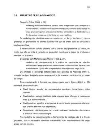 28
3.2. MARKETING DE RELACIONAMENTO
Segundo Cobra (2003, p. 10),
marketing de relacionamento é definido como o objetivo de criar, conquistar e
manter clientes, estabelecendo relacionamentos mutuamente satisfatórios de
longo prazo com partes-chave como clientes, fornecedores e distribuidores, a
fim de ganhar e reter sua preferência em seus negócios.
O marketing de relacionamento é constituído, ao longo do tempo, com a
presença do profissional no cliente fazendo com que se criem laços de amizade e
confiança mútua.
É necessário um contato próximo com o cliente, seja presencial ou virtual, de
modo que ele se sinta à vontade em perguntar, questionar e julgar os produtos e
serviços da empresa.
De acordo com McKenna apud Kotler (1998, p. 30),
marketing de relacionamento é a prática da construção de relações
satisfatórias à longo prazo com partes-chaves – consumidores, fornecedores
e distribuidores – para reter sua preferência nos negócios a longo prazo.
Da amizade e confiança estabelecidas são gerados os negócios entre si,
criando, também, lealdade à marca ou produtos da empresa, maximizados ao longo
do tempo.
Essa maximização é formada por vários níveis, como Cobra (2003, p. 33)
descreve em quatro níveis:
• Nível básico: atender as necessidades primárias demandadas pelos
clientes;
• Nível reativo: esforço realizado pela empresa para oferecer o mesmo ou
mais que a concorrência;
• Nível proativo: significa antecipar-se à concorrência, procurando oferecer
aos clientes serviços não esperados;
• Na parceria: relacionamento de cumplicidade com os clientes, de maneira
a procurar satisfazê-los sempre.
No marketing de relacionamento, o fechamento do negócio não é o fim do
processo, pois é necessário continuar trabalhando num relacionamento de longo
prazo com os clientes.
 