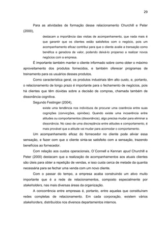 29
Para as atividades de formação desse relacionamento Churchill e Peter
(2000),
destacam a importância das visitas de acompanhamento, que nada mais é
que garantir que os clientes estão satisfeitos com o negócio, pois um
acompanhamento eficaz contribui para que o cliente avalie a transação como
benéfica e geradora de valor, podendo deixá-lo propenso a realizar novos
negócios com a empresa.
É importante também manter o cliente informado sobre como obter o máximo
aproveitamento dos produtos fornecidos, e também oferecer programas de
treinamento para os usuários desses produtos.
Como característica geral, os produtos industriais têm alto custo, e, portanto,
o relacionamento de longo prazo é importante para o fechamento de negócios, pois
há clientes que têm dúvidas sobre a decisão de compras, chamada também de
dissonância cognitiva.
Segundo Festinger (2004),
existe uma tendência nos indivíduos de procurar uma coerência entre suas
cognições (convicções, opiniões). Quando existe uma incoerência entre
atitudes ou comportamentos (dissonância), algo precisa mudar para eliminar a
dissonância. No caso de uma discrepância entre atitudes e comportamento, é
mais provável que a atitude vai mudar para acomodar o comportamento.
Um acompanhamento eficaz do fornecedor no cliente pode aliviar essa
sensação, e fazer com que o cliente sinta-se satisfeito com a sensação, trazendo
benefícios ao fornecedor.
Com relação aos custos operacionais, O´Connell e Kennan apud Churchill e
Peter (2000) destacam que a realização de acompanhamentos aos atuais clientes
são úteis para obter a repetição de vendas, e isso custa cerca de metade da quantia
necessária para se fechar uma venda com um novo cliente.
Com o passar do tempo, a empresa acaba construindo um ativo muito
importante que é a rede de relacionamentos, composto especialmente por
stakeholders, nas mais diversas áreas da organização.
A concorrência entre empresas é, portanto, entre aquelas que constituíram
redes completas de relacionamento. Em cada corporação, existem vários
stakehorders, distribuídos nos diversos departamentos internos.
 