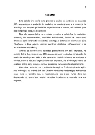 3
RESUMO
Este estudo teve como tema principal a análise do ambiente de negócios
B2B, apresentando a evolução do marketing de relacionamento e a presença da
tecnologia nas relações profissionais, especialmente a Internet, utilizando-se para
isso da tipologia pesquisa diagnóstico.
Nele são apresentados os principais conceitos e definições de marketing,
marketing de relacionamento, mercados empresariais, canais de distribuição,
diferenças com o mercado consumidor, tecnologia e sistemas de informação, Data
Warehouse e Data Mining, Internet, comércio eletrônico, e-Procurement e as
ferramentas de e-Marketing.
Através de questionários aplicados pessoalmente em seis empresas, no
período de 3 a 9 de novembro de 2004, apurou-se como resultado a constatação de
níveis de tecnologia em todo o relacionamento profissional entre fornecedores e
clientes, desde a estrutura organizacional das empresas, até a transação efetiva de
negócios online, sem, contudo, eliminar a presença humana neste relacionamento.
Conclui-se, portanto, que o ambiente de negócios B2B é atualmente regido
pela tecnologia, e a Internet tem sido um fator impactante na realização de negócios
neste meio e, também que, o relacionamento face-a-face nunca deve ser
desprezado por quem quer manter parcerias duradouras e rentáveis para sua
empresa.
 