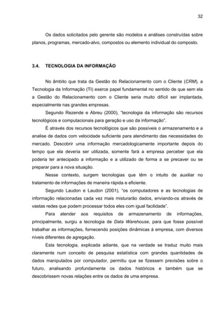 32
Os dados solicitados pelo gerente são modelos e análises construídas sobre
planos, programas, mercado-alvo, compostos ou elemento individual do composto.
3.4. TECNOLOGIA DA INFORMAÇÃO
No âmbito que trata da Gestão do Relacionamento com o Cliente (CRM), a
Tecnologia da Informação (TI) exerce papel fundamental no sentido de que sem ela
a Gestão do Relacionamento com o Cliente seria muito difícil ser implantada,
especialmente nas grandes empresas.
Segundo Rezende e Abreu (2000), “tecnologia da informação são recursos
tecnológicos e computacionais para geração e uso da informação”.
É através dos recursos tecnológicos que são possíveis o armazenamento e a
analise de dados com velocidade suficiente para atendimento das necessidades do
mercado. Descobrir uma informação mercadologicamente importante depois do
tempo que ela deveria ser utilizada, somente fará a empresa perceber que ela
poderia ter antecipado a informação e a utilizado de forma a se precaver ou se
preparar para a nova situação.
Nesse contexto, surgem tecnologias que têm o intuito de auxiliar no
tratamento de informações de maneira rápida e eficiente.
Segundo Laudon e Laudon (2001), “os computadores e as tecnologias de
informação relacionadas cada vez mais misturarão dados, enviando-os através de
vastas redes que podem processar todos eles com igual facilidade”.
Para atender aos requisitos de armazenamento de informações,
principalmente, surgiu a tecnologia de Data Warehouse, para que fosse possível
trabalhar as informações, fornecendo posições dinâmicas à empresa, com diversos
níveis diferentes de agregação.
Esta tecnologia, explicada adiante, que na verdade se traduz muito mais
claramente num conceito de pesquisa estatística com grandes quantidades de
dados manipulados por computador, permitiu que se fizessem previsões sobre o
futuro, analisando profundamente os dados históricos e também que se
descobrissem novas relações entre os dados de uma empresa.
 