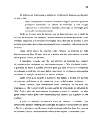 34
Os sistemas de informação se colocaram em tamanho destaque que Laudon
e Laudon (2001)
realça sua importância diante dos processos de negócio apontando que numa
perspectiva empresarial, um sistema de informação é uma solução
organizacional e administrativa, baseada na tecnologia de informação, para
um desafio imposto pelo ambiente.
Dentre os diversos tipos de sistemas que se desenvolveram com o intuito de
suportar as atividades das empresas, desenvolveram-se sistemas que tinham como
finalidade específica a de fornecer informações para a tomada de decisões e para
subsidiar respostas a perguntas que não podiam ser respondidas pelos sistemas do
dia-a-dia.
Nessa última classe de sistemas estão incluídos os sistemas de Data
Warehouses e de Data Minings, explicados adiante, que são sistemas responsáveis
pelo suporte à tomada de decisões.
É importante ressaltar que não são somente os sistemas que extraem
informações sobre os clientes que são importantes para o CRM. Conforme foi visto,
a qualidade de dados é questão primordial para que esse processo se estabeleça
com eficácia e eficiência, pois com dados incompletos ou confusos as informações
resultantes da extração serão dadas da mesma maneira.
Desta forma, para garantir a qualidade dos dados, é preciso um cuidado
especial com os Sistemas de Informação que geram os dados sobre os clientes.
Esses sistemas, que normalmente estão vinculados ao dia-a-dia das
organizações, não recebem muita atenção quando da implantação de soluções de
CRM. Porém, eles são extremamente importantes a partir do momento que eles
geram todos os dados para serem trabalhados pelos sistemas que suportam o CRM
analítico.
A partir da definição apresentada acima os sistemas conhecidos como
transacionais passam a fazer parte da solução de Gestão do Relacionamento como
o Cliente, e adquirem importância nas implantações de soluções deste tipo, pois as
informações contidas nestes sistemas são fundamentais para o sucesso do CRM.
 