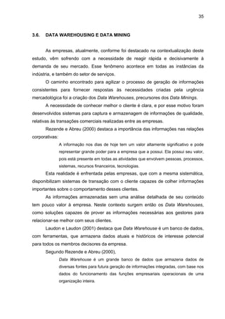 35
3.6. DATA WAREHOUSING E DATA MINING
As empresas, atualmente, conforme foi destacado na contextualização deste
estudo, vêm sofrendo com a necessidade de reagir rápida e decisivamente à
demanda de seu mercado. Esse fenômeno acontece em todas as instâncias da
indústria, e também do setor de serviços.
O caminho encontrado para agilizar o processo de geração de informações
consistentes para fornecer respostas às necessidades criadas pela urgência
mercadológica foi a criação dos Data Warehouses, precursores dos Data Minings.
A necessidade de conhecer melhor o cliente é clara, e por esse motivo foram
desenvolvidos sistemas para captura e armazenagem de informações de qualidade,
relativas às transações comerciais realizadas entre as empresas.
Rezende e Abreu (2000) destaca a importância das informações nas relações
corporativas:
A informação nos dias de hoje tem um valor altamente significativo e pode
representar grande poder para a empresa que a possui. Ela possui seu valor,
pois está presente em todas as atividades que envolvem pessoas, processos,
sistemas, recursos financeiros, tecnologias.
Esta realidade é enfrentada pelas empresas, que com a mesma sistemática,
disponibilizam sistemas de transação com o cliente capazes de colher informações
importantes sobre o comportamento desses clientes.
As informações armazenadas sem uma análise detalhada de seu conteúdo
tem pouco valor à empresa. Neste contexto surgem então os Data Warehouses,
como soluções capazes de prover as informações necessárias aos gestores para
relacionar-se melhor com seus clientes.
Laudon e Laudon (2001) destaca que Data Warehouse é um banco de dados,
com ferramentas, que armazena dados atuais e históricos de interesse potencial
para todos os membros decisores da empresa.
Segundo Rezende e Abreu (2000),
Data Warehouse é um grande banco de dados que armazena dados de
diversas fontes para futura geração de informações integradas, com base nos
dados do funcionamento das funções empresariais operacionais de uma
organização inteira.
 
