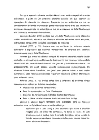36
Em geral, operacionalmente, os Data Warehouses estão categorizados e são
executados a partir de um ambiente diferente daquele em que ocorrem as
operações do dia-a-dia dos sistemas. Enquanto que os ambientes em que se
armazenam os sistemas responsáveis pelas operações do dia-a-dia são chamados
ambientes transacionais, os ambientes em que se armazenam os Data Warehouses
são chamados ambientes informacionais.
Laudon e Laudon (2001) destaca que um Data Warehouse é uma cópia dos
dados transacionais, retirados dos diversos sistemas existentes numa empresa,
estruturados para permitir consultas e confecção de relatórios.
Kimball (2000, p. 78) destaca que um ambiente de sistemas deveria
considerar a separação dos sistemas transacionais da empresa dos sistemas
informacionais, como Data Warehouse.
Permitir que todos os sistemas estejam no mesmo ambiente poderá causar
confusão, e principalmente problemas de desempenho dos mesmos, pois os Data
Warehouses são sistemas que trabalham com grandes quantidades de dados e com
processamento, em geral, pesado visando sumarizações demonstrativas. Os
sistemas transacionais trabalham, em geral, com poucos dados e sem dados
sumariados. Essa natureza diferenciada requer um tratamento também diferenciado
para ambos os casos.
Kimball (2000, p. 79) propõe então que o ambiente de sistemas esteja
separado em 4 categorias distintas, sendo elas:
• Produção de Sistemas transacionais;
• Área de organização dos Data Warehouses;
• Sistemas de Apresentação de Dados do Data Warehouse;
• Área opcional para ferramentas analíticas como Data Mining.
Laudon e Laudon (2001) fornecem uma explicação para as relações
existentes entre os Data Warehouses e os Data Minings,
apontando que o Data Mining é uma ferramenta que auxilia a encontrar
relações úteis, até então não conhecidas, no banco de dados do Data
Warehouse, onde o objetivo maior é a criação de modelos para a tomada de
decisão que possam predizer o comportamento futuro dos clientes, baseando-
se nas atividades do passado.
 