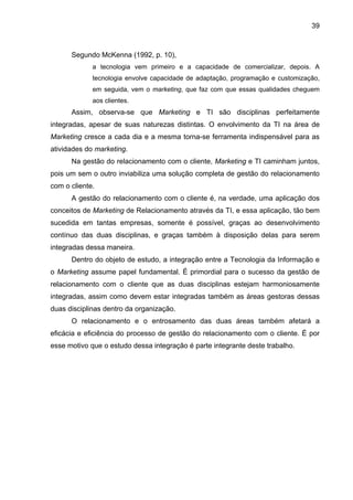 39
Segundo McKenna (1992, p. 10),
a tecnologia vem primeiro e a capacidade de comercializar, depois. A
tecnologia envolve capacidade de adaptação, programação e customização,
em seguida, vem o marketing, que faz com que essas qualidades cheguem
aos clientes.
Assim, observa-se que Marketing e TI são disciplinas perfeitamente
integradas, apesar de suas naturezas distintas. O envolvimento da TI na área de
Marketing cresce a cada dia e a mesma torna-se ferramenta indispensável para as
atividades do marketing.
Na gestão do relacionamento com o cliente, Marketing e TI caminham juntos,
pois um sem o outro inviabiliza uma solução completa de gestão do relacionamento
com o cliente.
A gestão do relacionamento com o cliente é, na verdade, uma aplicação dos
conceitos de Marketing de Relacionamento através da TI, e essa aplicação, tão bem
sucedida em tantas empresas, somente é possível, graças ao desenvolvimento
contínuo das duas disciplinas, e graças também à disposição delas para serem
integradas dessa maneira.
Dentro do objeto de estudo, a integração entre a Tecnologia da Informação e
o Marketing assume papel fundamental. É primordial para o sucesso da gestão de
relacionamento com o cliente que as duas disciplinas estejam harmoniosamente
integradas, assim como devem estar integradas também as áreas gestoras dessas
duas disciplinas dentro da organização.
O relacionamento e o entrosamento das duas áreas também afetará a
eficácia e eficiência do processo de gestão do relacionamento com o cliente. É por
esse motivo que o estudo dessa integração é parte integrante deste trabalho.
 