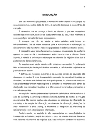 4
INTRODUÇÃO
Em uma economia globalizada, é necessário estar atento às mudanças no
cenário econômico, onde a cada dia têm-se o aumento da disputa e concorrência do
mercado.
É necessário que se conheça, a fundo, os clientes, o que eles necessitam,
quando eles necessitam, qual são as suas preferências, ou seja, o que realmente é
necessário fazer para atender suas necessidades.
A empresa que não se atentar a estes detalhes está fadada ao
desaparecimento. Até os meios utilizados para a aproximação e manutenção do
relacionamento são importantes neste longo processo de satisfação total do cliente.
É necessário saber como funcionam os mercados empresariais, de que forma
operam, e como se dá o relacionamento entre fornecedores e clientes. Neste
aspecto, é notável a presença da tecnologia no ambiente de negócios B2B, que é
parte inerente do relacionamento.
As oportunidades deste estudo estão presentes no capítulo 1, juntamente
com a caracterização das organizações e ambiente, a definição dos objetivos e as
justificativas de estudo.
A definição de mercados industriais e os aspectos centrais de aquisição, são
abordados no capítulo 2, onde é apresentado o conceito de mercados industriais, as
situações, os fatores que influenciam e os participantes do processo de compras.
São apresentados também neste capítulo, o conceito e a importância dos canais de
distribuição nos mercados industriais e, a diferença entre mercados empresariais e
mercado consumidor.
No capítulo 3 estão apresentadas importantes definições e teorias voltadas à
área de Marketing e Marketing de Relacionamento, tratando de mostrar a evolução
do marketing. No mesmo capítulo são abordados os sistemas de informação de
marketing, a tecnologia de informação, os sistemas de informação, definições de
Data Warehouse e Data Mining, e finalmente a integração do marketing de
relacionamento com a tecnologia de informação.
Posteriormente, no capítulo 4, são apresentadas as especificidades da
Internet e do e-Business, a qual é mostrado o início da Internet e de que forma ela
está presente no ambiente de negócios B2B. São abordados também o e-Business,
 