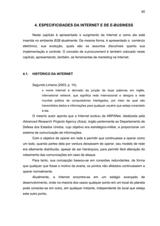 40
4. ESPECIFICIDADES DA INTERNET E DE E-BUSINESS
Neste capítulo é apresentado o surgimento da Internet e como ela está
inserida no ambiente B2B atualmente. Da mesma forma, é apresentado o comércio
eletrônico, sua evolução, quais são os assuntos discutíveis quanto sua
implementação e controle. O conceito de e-procurement é também colocado neste
capítulo, apresentando, também, as ferramentas de marketing na Internet.
4.1. HISTÓRICO DA INTERNET
Segundo Limeira (2003, p. 14),
o nome Internet é derivado da junção de duas palavras em inglês,
international network, que significa rede internacional e designa a rede
mundial pública de computadores interligados, por meio da qual são
transmitidos dados e informações para qualquer usuário que esteja conectado
à ela.
O mesmo autor aponta que a Internet evoluiu da ARPANet, idealizada pela
Advanced Research Projects Agency (Arpa), órgão pertencente ao Departamento de
Defesa dos Estados Unidos, cujo objetivo era estratégico-militar, e proporcionar um
sistema de comunicação de informações.
Com o objetivo de operar em rede e permitir que continuasse a operar como
um todo, quando partes dela por ventura deixassem de operar, seu modelo de rede
era altamente distribuído, apesar de ser hierárquico, para permitir fácil alteração do
roteamento das comunicações em caso de ataque.
Para tanto, sua concepção baseou-se em conexões redundantes, de forma
que qualquer que fosse o motivo da avaria, os pontos não afetados continuassem a
operar normalmente.
Atualmente, a Internet encontra-se em um estágio avançado de
desenvolvimento, onde na maioria dos casos qualquer ponto em um local do planeta
pode conectar-se em outro, em qualquer instante, independente do local que esteja
este outro ponto.
 