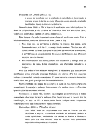 41
De acordo com Limeira (2003, p. 15),
o avanço da tecnologia com a ampliação da velocidade de transmissão, a
chamada largura de banda, e a maior difusão de acesso, ajudará a ampliação
da utilidade e do uso da Internet mundialmente.
Segundo Amor (2000, p. 62), “a Internet é atualmente uma rede interligada de
redes de computadores, e não consiste em uma única rede, mas em muitas delas,
fisicamente separadas e ligadas em pontos específicos”.
Dois tipos de nós estão disponíveis para a Internet, sendo eles os nós finais e
nós intermediários, conforme definição de Amor (2000, p. 62):
• Nós finais são os servidores e clientes na maioria dos casos, tanto
fornecendo como solicitando um conjunto de serviços. Clientes pois são
computadores por meio dos quais os usuários se comunicam a outros nós,
e servidores pois são provedores de serviços centralizados que oferecem
serviços para os clientes;
• Nós intermediários são computadores que distribuem o tráfego entre os
segmentos da rede. Estes dispositivos são chamados roteadores e
bridges.
Para que todos os nós estejam interligados, é necessário que possuam um
identificador único chamado endereço Protocolo de Internet (IP). Em sistemas
maiores podem existir mais de um endereço IP, e normalmente um nome de domínio
é atribuído a eles, para que seja mais facilmente lembrado.
Na Internet todo nó é capaz de conectar-se a outro nó, mas nem sempre este
procedimento é o desejado, pois em determinados nós existem dados confidenciais
que não pode-se ter acesso irrestrito.
Conectados a esses nós, existem organizações governamentais e redes
corporativas, chamadas intranet e extranet. Elas funcionam com o mesmo tipo de
identificação, ou seja, os IP´s, e sendo desta forma qualquer outro computador
poderia ter acesso aos dados contidos nestas intranets.
Cunningham (2000, p. 179) define intranet,
como sendo redes de computadores com base na Internet que são
particulares e seguras, normalmente utilizadas por empresas, governo e
outras organizações, baseando-se nos padrões da Internet e fornecendo
meios para que uma empresa torne os recursos mais prontamente
disponíveis online para seus funcionários.
 