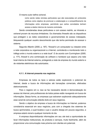 42
O mesmo autor define extranet,
como sendo redes remotas particulares que são executadas em protocolos
públicos como objetivo de promover a colaboração e o compartilhamento de
informações entre empresas, permitindo que certos convidados tenham
acesso a dados internos de maneira controlada.
Sendo consideradas áreas particulares e com acesso restrito, as intranets e
extranet provem de recursos limitadores. Os chamados firewalls são os dispositivos
que protegem o as redes corporativas e governamentais do acesso indesejado,
bloqueando qualquer usuário desconhecido que não tenha permissão de acessar o
sistema.
Segundo Albertin (2000, p. 187), “firewall é um computador ou roteador entre
a rede corporativa ou organizacional e a Internet, controlando e monitorando todo o
tráfego entre o mundo externo e a rede local”. E de acordo com Cunningham (2000,
p. 177), firewall é uma combinação de software e hardware que separa uma rede
local interna da Internet externa, protegendo a rede da empresa do mundo externo e
de visitantes eletrônicos não autorizados.
4.1.1. A Internet presente nos negócios
Empresas de todos os tipos e setores estão explorando o potencial da
Internet, desde a busca de informações até transações comerciais, efetivadas
eletronicamente.
Para o negócio em si, isso se faz necessário devido à democratização do
acesso da Internet, pois profissionais de todos países estão navegando em busca de
informações. Dessa forma, as empresas que estiverem explorando adequadamente
esse canal de comunicação obterão êxito em seus negócios.
Sendo o objetivo da empresa a busca de informações na Internet, podemos
considerá-la essencial em seus negócios, pois com a chegada dos sistemas de
busca aprimorados, a qual localiza o que o usuário deseja em poucos segundos, a
empresa estará visível a qualquer momento do dia.
A empresa disponibilizando informações em seu site terá a oportunidade de
levar informações institucionais, de produtos e serviços, muito facilmente, além de
proporcionar uma comunicação mais próxima com clientes em potencial.
 