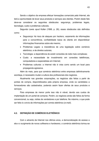43
Sendo o objetivo da empresa efetuar transações comerciais pela Internet, ela
terá a oportunidade de levar seus produtos e serviços aos clientes. Porém deste fato
deve-se considerar os seguintes obstáculos: segurança, problemas legais,
tecnologia, custo e problemas culturais.
Segundo Lewis apud Kotler (1998, p. 26), esses obstáculos são definidos
como:
• Segurança: há risco de ataques por hackers, vazamento de informações
para a concorrência, confiabilidade baixa do cliente em disponibilizar
informações financeiras sobre ele mesmo;
• Problemas Legais: a inexistência de uma legislação sobre comércio
eletrônico, e de direitos autorais;
• Tecnologia: a dependência de existir conexões de rede mais complexas;
• Custo: a necessidade de investimento em conexões telefônicas,
computadores e especialistas em Internet;
• Problemas culturais: a Internet não é vista como sendo um local para
propaganda agressiva.
Além do mais, para que comércio eletrônico entre empresas definitivamente
aconteça, é necessário mudar a cultura dos profissionais dos negócios.
Atualmente nas grandes corporações, os negócios são feitos a partir de
portais de compra, disponibilizados pela própria empresa, onde os candidatos a
fornecedores são cadastrados, podendo assim fazer ofertas de seus produtos e
serviços.
Para empresas de menor porte isso não é viável, devido aos custos de
implantação de um portal de compras. Porém, os negócios ainda são feitos da forma
convencional, ou seja, visitas de vendedores e por telefone. No máximo, o que pode
ser feito é o envio de informações por correio eletrônico (e-mail).
4.2. DEFINIÇÃO DE COMÉRCIO ELETRÔNICO
Com o advento da Internet nos últimos anos, a democratização do acesso a
ela e o surgimento de novos softwares e hardwares, o comércio eletrônico tornou-se
 