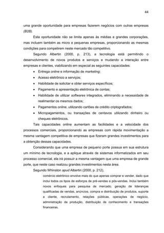 44
uma grande oportunidade para empresas fazerem negócios com outras empresas
(B2B).
Esta oportunidade não se limita apenas às médias e grandes corporações,
mas incluem também as micro e pequenas empresas, proporcionando as mesmas
condições para competirem neste mercado tão competitivo.
Segundo Albertin (2000, p. 213), a tecnologia está permitindo o
desenvolvimento de novos produtos e serviços e mudando a interação entre
empresas e clientes, viabilizando em especial as seguintes capacidades:
• Entrega online e informação de marketing;
• Acesso eletrônico a serviços;
• Habilidade de solicitar e obter serviços específicos;
• Pagamento e apresentação eletrônica de contas;
• Habilidade de utilizar softwares integrados, eliminando a necessidade de
realimentar os mesmos dados;
• Pagamentos online, utilizando cartões de crédito criptografados;
• Micropagamentos, ou transações de centavos utilizando dinheiro ou
cheques eletrônicos.
Tais capacidades online aumentam as facilidades e a velocidade dos
processos comerciais, proporcionando as empresas com rápida movimentação a
mesma vantagem competitiva de empresas que fizeram grandes investimentos para
a obtenção dessas capacidades.
Considerando que uma empresa de pequeno porte possua em sua estrutura
um mínimo de tecnologia, e a aplique através de sistemas informatizados em seu
processo comercial, ela irá possuir a mesma vantagem que uma empresa de grande
porte, que neste caso realizou grandes investimentos nesta área.
Segundo Whinston apud Albertin (2000, p. 212),
comércio eletrônico envolve mais do que apenas comprar e vender, dado que
inclui todos os tipos de esforços de pré-vendas e pós-vendas. Inclui também
novos enfoques para pesquisa de mercado, geração de lideranças
qualificadas de vendas, anúncios, compra e distribuição de produtos, suporte
a cliente, recrutamento, relações públicas, operações de negócio,
administração da produção, distribuição de conhecimento e transações
financeiras.
 