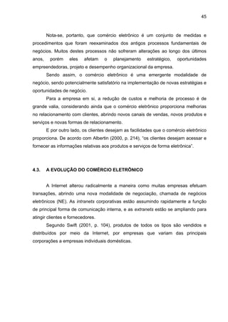 45
Nota-se, portanto, que comércio eletrônico é um conjunto de medidas e
procedimentos que foram reexaminados dos antigos processos fundamentais de
negócios. Muitos destes processos não sofreram alterações ao longo dos últimos
anos, porém eles afetam o planejamento estratégico, oportunidades
empreendedoras, projeto e desempenho organizacional da empresa.
Sendo assim, o comércio eletrônico é uma emergente modalidade de
negócio, sendo potencialmente satisfatório na implementação de novas estratégias e
oportunidades de negócio.
Para a empresa em si, a redução de custos e melhoria de processo é de
grande valia, considerando ainda que o comércio eletrônico proporciona melhorias
no relacionamento com clientes, abrindo novos canais de vendas, novos produtos e
serviços e novas formas de relacionamento.
E por outro lado, os clientes desejam as facilidades que o comércio eletrônico
proporciona. De acordo com Albertin (2000, p. 214), “os clientes desejam acessar e
fornecer as informações relativas aos produtos e serviços de forma eletrônica”.
4.3. A EVOLUÇÃO DO COMÉRCIO ELETRÔNICO
A Internet alterou radicalmente a maneira como muitas empresas efetuam
transações, abrindo uma nova modalidade de negociação, chamada de negócios
eletrônicos (NE). As intranets corporativas estão assumindo rapidamente a função
de principal forma de comunicação interna, e as extranets estão se ampliando para
atingir clientes e fornecedores.
Segundo Swift (2001, p. 104), produtos de todos os tipos são vendidos e
distribuídos por meio da Internet, por empresas que variam das principais
corporações a empresas individuais domésticas.
 