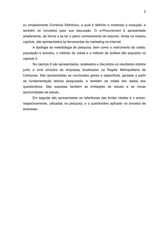 5
ou simplesmente Comércio Eletrônico, a qual é definido e mostrado a evolução, e
também os conceitos para sua discussão. O e-Procurement é apresentado
amplamente, de forma a se ter o pleno conhecimento do assunto. Ainda no mesmo
capítulo, são apresentados as ferramentas de marketing na Internet.
A tipologia da metodologia de pesquisa, bem como o instrumento de coleta,
população e amostra, o método de coleta e o método de análise são expostos no
capítulo 5.
No capítulo 6 são apresentados, analisados e discutidos os resultados obtidos
junto a uma amostra de empresas localizadas na Região Metropolitana de
Campinas. São apresentadas as conclusões gerais e específicas, geradas a partir
da fundamentação teórica pesquisada, e também da coleta dos dados dos
questionários. São expostas também as limitações de estudo e as novas
oportunidades de estudo.
Em seguida são apresentadas as referências das fontes citadas e o anexo,
respectivamente, utilizadas na pesquisa, e o questionário aplicado na amostra de
empresas.
 