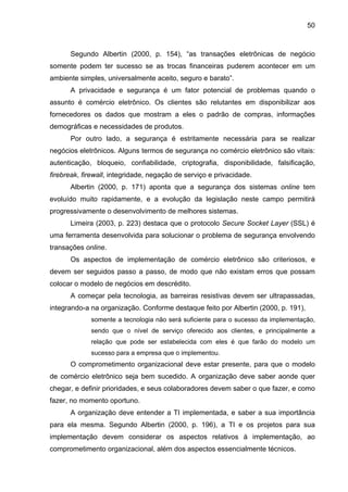 50
Segundo Albertin (2000, p. 154), “as transações eletrônicas de negócio
somente podem ter sucesso se as trocas financeiras puderem acontecer em um
ambiente simples, universalmente aceito, seguro e barato”.
A privacidade e segurança é um fator potencial de problemas quando o
assunto é comércio eletrônico. Os clientes são relutantes em disponibilizar aos
fornecedores os dados que mostram a eles o padrão de compras, informações
demográficas e necessidades de produtos.
Por outro lado, a segurança é estritamente necessária para se realizar
negócios eletrônicos. Alguns termos de segurança no comércio eletrônico são vitais:
autenticação, bloqueio, confiabilidade, criptografia, disponibilidade, falsificação,
firebreak, firewall, integridade, negação de serviço e privacidade.
Albertin (2000, p. 171) aponta que a segurança dos sistemas online tem
evoluído muito rapidamente, e a evolução da legislação neste campo permitirá
progressivamente o desenvolvimento de melhores sistemas.
Limeira (2003, p. 223) destaca que o protocolo Secure Socket Layer (SSL) é
uma ferramenta desenvolvida para solucionar o problema de segurança envolvendo
transações online.
Os aspectos de implementação de comércio eletrônico são criteriosos, e
devem ser seguidos passo a passo, de modo que não existam erros que possam
colocar o modelo de negócios em descrédito.
A começar pela tecnologia, as barreiras resistivas devem ser ultrapassadas,
integrando-a na organização. Conforme destaque feito por Albertin (2000, p. 191),
somente a tecnologia não será suficiente para o sucesso da implementação,
sendo que o nível de serviço oferecido aos clientes, e principalmente a
relação que pode ser estabelecida com eles é que farão do modelo um
sucesso para a empresa que o implementou.
O comprometimento organizacional deve estar presente, para que o modelo
de comércio eletrônico seja bem sucedido. A organização deve saber aonde quer
chegar, e definir prioridades, e seus colaboradores devem saber o que fazer, e como
fazer, no momento oportuno.
A organização deve entender a TI implementada, e saber a sua importância
para ela mesma. Segundo Albertin (2000, p. 196), a TI e os projetos para sua
implementação devem considerar os aspectos relativos à implementação, ao
comprometimento organizacional, além dos aspectos essencialmente técnicos.
 