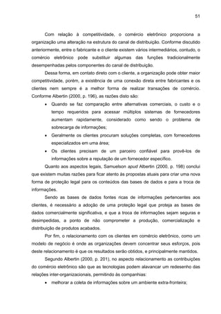 51
Com relação à competitividade, o comércio eletrônico proporciona a
organização uma alteração na estrutura do canal de distribuição. Conforme discutido
anteriormente, entre o fabricante e o cliente existem vários intermediários, contudo, o
comércio eletrônico pode substituir algumas das funções tradicionalmente
desempenhadas pelos componentes do canal de distribuição.
Dessa forma, em contato direto com o cliente, a organização pode obter maior
competitividade, porém, a existência de uma conexão direta entre fabricantes e os
clientes nem sempre é a melhor forma de realizar transações de comércio.
Conforme Albertin (2000, p. 196), as razões disto são:
• Quando se faz comparação entre alternativas comerciais, o custo e o
tempo requeridos para acessar múltiplos sistemas de fornecedores
aumentam rapidamente, considerado como sendo o problema de
sobrecarga de informações;
• Geralmente os clientes procuram soluções completas, com fornecedores
especializados em uma área;
• Os clientes precisam de um parceiro confiável para provê-los de
informações sobre a reputação de um fornecedor específico.
Quanto aos aspectos legais, Samuelson apud Albertin (2000, p. 198) conclui
que existem muitas razões para ficar atento às propostas atuais para criar uma nova
forma de proteção legal para os conteúdos das bases de dados e para a troca de
informações.
Sendo as bases de dados fontes ricas de informações pertencentes aos
clientes, é necessário a adoção de uma proteção legal que proteja as bases de
dados comercialmente significativa, e que a troca de informações sejam seguras e
desimpedidas, a ponto de não comprometer a produção, comercialização e
distribuição de produtos acabados.
Por fim, o relacionamento com os clientes em comércio eletrônico, como um
modelo de negócio é onde as organizações devem concentrar seus esforços, pois
deste relacionamento é que os resultados serão obtidos, e principalmente mantidos.
Segundo Albertin (2000, p. 201), no aspecto relacionamento as contribuições
do comércio eletrônico são que as tecnologias podem alavancar um redesenho das
relações inter-organizacionais, permitindo às companhias:
• melhorar a coleta de informações sobre um ambiente extra-fronteira;
 