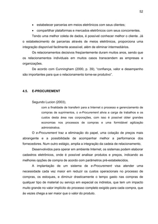 52
• estabelecer parcerias em meios eletrônicos com seus clientes;
• compartilhar plataformas e mercados eletrônicos com seus concorrentes.
Tendo uma melhor coleta de dados, é possível conhecer melhor o cliente. Já
o estabelecimento de parcerias através de meios eletrônicos, proporciona uma
integração disponível facilmente acessível, além de eliminar intermediários.
Os relacionamentos decisivos freqüentemente duram muitos anos, sendo que
os relacionamentos individuais em muitos casos transcendem as empresas e
organizações.
De acordo com Cunningham (2000, p. 39), “confiança, valor e desempenho
são importantes para que o relacionamento torne-se produtivo”.
4.5. E-PROCUREMENT
Segundo Lucion (2003),
com a finalidade de transferir para a Internet o processo e gerenciamento de
compras de suprimentos, o e-Procurement alivia a carga de trabalhos e os
custos desta área nas corporações, com isso é possível obter grandes
economias nos processos de compras e uma formidável agilização
administrativa.
O e-Procurement traz a eliminação do papel, uma cotação de preços mais
abrangente e a possibilidade de acompanhar melhor a performance dos
fornecedores. Num outro estágio, amplia a integração da cadeia de relacionamento.
Desenvolvidos para operar em ambiente Internet, os sistemas podem elaborar
cadastros eletrônicos, onde é possível analisar produtos e preços, indicando as
melhores opções de compra de acordo com parâmetros pré-estabelecidos.
A implantação de um sistema de e-Procurement visa atender uma
necessidade cada vez maior em reduzir os custos operacionais no processo de
compras, os estoques, e diminuir drasticamente o tempo gasto nas compras de
qualquer tipo de material ou serviço em especial os indiretos, que tem um impacto
muito grande no valor implícito do processo completo exigido para cada compra, que
às vezes chega a ser maior que o valor do produto.
 