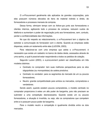 53
O e-Procurement geralmente são aplicados às grandes corporações, pois
elas possuem números elevados de itens de material indireto e direto, de
fornecedores e processos mensais de compras.
Dessa forma, otimizam tempo com os follow-ups junto aos fornecedores e
clientes internos, agilizando todo o processo de compras, reduzem custos de
telefonia e aumentam o poder de negociação junto aos fornecedores, sem, contudo,
perder a confidencialidade das informações.
No que diz respeito ao relacionamento, o e-Procurement tem o objetivo de
estreitar a comunicação do fornecedor com o cliente. Quando as empresas estão
dispersas, existe um isolamento entre elas (LUCION, 2003).
Para relacionar-se com uma empresa que adota o e-Procurement, é
necessário que exista um cadastro no banco de dados desta, acessados através de
uma senha, a qual é possível estar respondendo a todos os pedidos de cotação.
Segundo Lucion (2003), o e-procurement podem ser classificados em três
modelos distintos:
• Centrado no comprador: tem suas melhores perspectivas para os elos
oligopolistas (ou monopolistas) da cadeia produtiva;
• Centrado no vendedor: para os segmentos de mercado de um ou poucos
fornecedores;
• Neutro: grande competitividade para ambos os mercados, compradores e
vendedores.
Sendo assim, quando existem poucos compradores, o modelo centrado no
comprador proporciona à estes um alto poder de barganha, pois não precisam se
submeter a uma competição desnecessária. Quando existe um ou poucos
fornecedores, a situação é invertida, ou seja, são os compradores que competem
entre si e possuem pouco poder de barganha.
Para o modelo neutro a competição é igualmente dividida entre os dois
mercados.
 