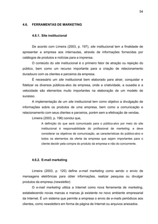 54
4.6. FERRAMENTAS DE MARKETING
4.6.1. Site institucional
De acordo com Limeira (2003, p. 197), site institucional tem a finalidade de
apresentar a empresa aos internautas, através de informações fornecidas por
catálogos de produtos e notícias para a imprensa.
O conteúdo do site institucional é o primeiro fator de atração ou rejeição do
público, bem como um recurso importante para a criação de relacionamento
duradouro com os clientes e parceiros da empresa.
É necessário um site institucional bem elaborado para atrair, conquistar e
fidelizar os diversos públicos-alvo da empresa, onde a criatividade, a ousadia e a
velocidade são elementos muito importantes na elaboração de um modelo de
sucesso.
A implementação de um site institucional tem como objetivo a divulgação de
informações sobre os produtos de uma empresa, bem como a comunicação e
relacionamento com seus clientes e parceiros, porém sem a efetivação de vendas.
Limeira (2003, p. 196) conclui que,
A definição do que será comunicado para o público-alvo por meio do site
institucional é responsabilidade do profissional de marketing, e deve
considerar os objetivos de comunicação, as características do público-alvo e
todos os elementos da oferta da empresa que sejam importantes para o
cliente decidir pela compra do produto da empresa e não do concorrente.
4.6.2. E-mail marketing
Limeira (2003, p. 120) define e-mail marketing como sendo o envio de
mensagens eletrônicas para obter informações, realizar pesquisa ou divulgar
produtos da empresa (newsletter).
O e-mail marketing utiliza a Internet como nova ferramenta de marketing,
estabelecendo novas marcas e marcas já existente no novo ambiente empresarial
da Internet. É um sistema que permite a empresa o envio de e-mails periódicos aos
clientes, como newsletters em forma de página de Internet ou arquivos anexados.
 