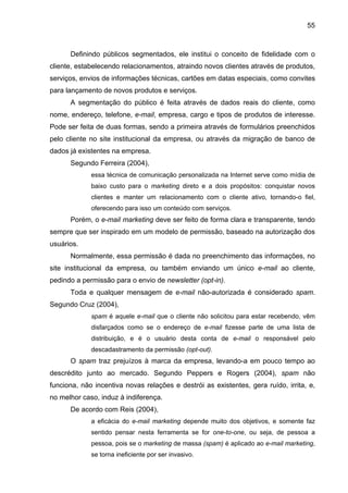 55
Definindo públicos segmentados, ele institui o conceito de fidelidade com o
cliente, estabelecendo relacionamentos, atraindo novos clientes através de produtos,
serviços, envios de informações técnicas, cartões em datas especiais, como convites
para lançamento de novos produtos e serviços.
A segmentação do público é feita através de dados reais do cliente, como
nome, endereço, telefone, e-mail, empresa, cargo e tipos de produtos de interesse.
Pode ser feita de duas formas, sendo a primeira através de formulários preenchidos
pelo cliente no site institucional da empresa, ou através da migração de banco de
dados já existentes na empresa.
Segundo Ferreira (2004),
essa técnica de comunicação personalizada na Internet serve como mídia de
baixo custo para o marketing direto e a dois propósitos: conquistar novos
clientes e manter um relacionamento com o cliente ativo, tornando-o fiel,
oferecendo para isso um conteúdo com serviços.
Porém, o e-mail marketing deve ser feito de forma clara e transparente, tendo
sempre que ser inspirado em um modelo de permissão, baseado na autorização dos
usuários.
Normalmente, essa permissão é dada no preenchimento das informações, no
site institucional da empresa, ou também enviando um único e-mail ao cliente,
pedindo a permissão para o envio de newsletter (opt-in).
Toda e qualquer mensagem de e-mail não-autorizada é considerado spam.
Segundo Cruz (2004),
spam é aquele e-mail que o cliente não solicitou para estar recebendo, vêm
disfarçados como se o endereço de e-mail fizesse parte de uma lista de
distribuição, e é o usuário desta conta de e-mail o responsável pelo
descadastramento da permissão (opt-out).
O spam traz prejuízos à marca da empresa, levando-a em pouco tempo ao
descrédito junto ao mercado. Segundo Peppers e Rogers (2004), spam não
funciona, não incentiva novas relações e destrói as existentes, gera ruído, irrita, e,
no melhor caso, induz à indiferença.
De acordo com Reis (2004),
a eficácia do e-mail marketing depende muito dos objetivos, e somente faz
sentido pensar nesta ferramenta se for one-to-one, ou seja, de pessoa a
pessoa, pois se o marketing de massa (spam) é aplicado ao e-mail marketing,
se torna ineficiente por ser invasivo.
 
