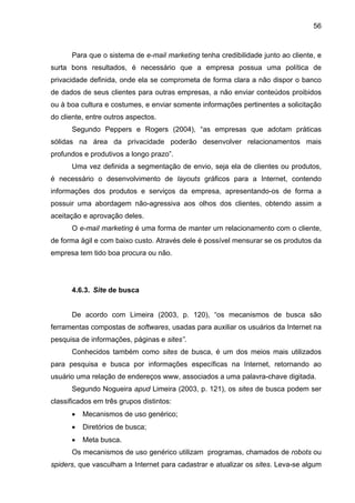 56
Para que o sistema de e-mail marketing tenha credibilidade junto ao cliente, e
surta bons resultados, é necessário que a empresa possua uma política de
privacidade definida, onde ela se comprometa de forma clara a não dispor o banco
de dados de seus clientes para outras empresas, a não enviar conteúdos proibidos
ou à boa cultura e costumes, e enviar somente informações pertinentes a solicitação
do cliente, entre outros aspectos.
Segundo Peppers e Rogers (2004), “as empresas que adotam práticas
sólidas na área da privacidade poderão desenvolver relacionamentos mais
profundos e produtivos a longo prazo”.
Uma vez definida a segmentação de envio, seja ela de clientes ou produtos,
é necessário o desenvolvimento de layouts gráficos para a Internet, contendo
informações dos produtos e serviços da empresa, apresentando-os de forma a
possuir uma abordagem não-agressiva aos olhos dos clientes, obtendo assim a
aceitação e aprovação deles.
O e-mail marketing é uma forma de manter um relacionamento com o cliente,
de forma ágil e com baixo custo. Através dele é possível mensurar se os produtos da
empresa tem tido boa procura ou não.
4.6.3. Site de busca
De acordo com Limeira (2003, p. 120), “os mecanismos de busca são
ferramentas compostas de softwares, usadas para auxiliar os usuários da Internet na
pesquisa de informações, páginas e sites”.
Conhecidos também como sites de busca, é um dos meios mais utilizados
para pesquisa e busca por informações específicas na Internet, retornando ao
usuário uma relação de endereços www, associados a uma palavra-chave digitada.
Segundo Nogueira apud Limeira (2003, p. 121), os sites de busca podem ser
classificados em três grupos distintos:
• Mecanismos de uso genérico;
• Diretórios de busca;
• Meta busca.
Os mecanismos de uso genérico utilizam programas, chamados de robots ou
spiders, que vasculham a Internet para cadastrar e atualizar os sites. Leva-se algum
 