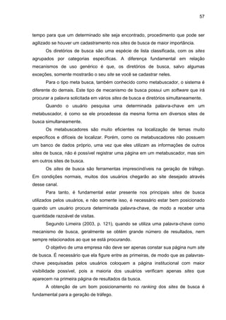 57
tempo para que um determinado site seja encontrado, procedimento que pode ser
agilizado se houver um cadastramento nos sites de busca de maior importância.
Os diretórios de busca são uma espécie de lista classificada, com os sites
agrupados por categorias específicas. A diferença fundamental em relação
mecanismos de uso genérico é que, os diretórios de busca, salvo algumas
exceções, somente mostrarão o seu site se você se cadastrar neles.
Para o tipo meta busca, também conhecido como metabuscador, o sistema é
diferente do demais. Este tipo de mecanismo de busca possui um software que irá
procurar a palavra solicitada em vários sites de busca e diretórios simultaneamente.
Quando o usuário pesquisa uma determinada palavra-chave em um
metabuscador, é como se ele procedesse da mesma forma em diversos sites de
busca simultaneamente.
Os metabuscadores são muito eficientes na localização de temas muito
específicos e difíceis de localizar. Porém, como os metabuscadores não possuem
um banco de dados próprio, uma vez que eles utilizam as informações de outros
sites de busca, não é possível registrar uma página em um metabuscador, mas sim
em outros sites de busca.
Os sites de busca são ferramentas imprescindíveis na geração de tráfego.
Em condições normais, muitos dos usuários chegarão ao site desejado através
desse canal.
Para tanto, é fundamental estar presente nos principais sites de busca
utilizados pelos usuários, e não somente isso, é necessário estar bem posicionado
quando um usuário procura determinada palavra-chave, de modo a receber uma
quantidade razoável de visitas.
Segundo Limeira (2003, p. 121), quando se utiliza uma palavra-chave como
mecanismo de busca, geralmente se obtém grande número de resultados, nem
sempre relacionados ao que se está procurando.
O objetivo de uma empresa não deve ser apenas constar sua página num site
de busca. É necessário que ela figure entre as primeiras, de modo que as palavras-
chave pesquisadas pelos usuários coloquem a página institucional com maior
visibilidade possível, pois a maioria dos usuários verificam apenas sites que
aparecem na primeira página de resultados da busca.
A obtenção de um bom posicionamento no ranking dos sites de busca é
fundamental para a geração de tráfego.
 