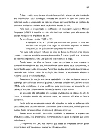 58
O bom posicionamento nos sites de busca é feito através de otimização do
site institucional. Esta otimização consiste em analisar o perfil do cliente em
potencial, onde é selecionado as palavras-chaves correspondentes ao negócio da
empresa, analisando também a saturação delas através do site.
Feito isso, a programação e codificação em linguagem Hypertext Markup
Language (HTML) é inserida no site, atentando-se também para elementos de
design, navegação e arquitetura do site.
De acordo com Limeira (2003, p. 17),
a linguagem HTML é o padrão que possibilita uma palavra ou frase ser
anexada à um link para outra página ou documento arquivado no mesmo
computador, ou em qualquer outro computador na Internet.
Por outro lado, existem milhares de sites de busca na Internet, mas alguns
poucos concentram a maioria absoluta dos usuários. É preciso qualificar e cadastrar-
se nos mais importantes, uma vez que este tipo de serviço é pago.
Sendo assim, os sites de busca podem proporcionar a uma empresa o
aumento do tráfego em seu site, destacando-se assim sobre seus concorrentes, e
aumentando a conversão em vendas. Aumentam ainda a penetração da empresa no
mercado, com baixos custos de aquisição de clientes, e rapidamente elevam o
Retorno sobre o Investimento (ROI).
Recentemente, surgiu uma nova modalidade nos sites de busca, que é a
cobrança pelos anúncios em suas páginas. Chamada também de Custo Por Clique
(CPC), esta modalidade é uma tendência, pois proporciona ao anunciante um
destaque maior se comparado aos resultados de uma busca normal.
Os anúncios são colocados em espaços privilegiados na página do site de
busca, e ativados através de palavras-chaves, as mesmas utilizadas na busca
tradicional.
Neste sistema as palavras-chaves são leiloadas, ou seja, as palavras mais
procuradas pelos usuários têm um custo maior para o anunciante, sendo que esse
custo é fixado para cada clique em direção à página da empresa.
Sendo assim, o usuário terá maior facilidade de encontrar a empresa ou
produto desejado, e irá proporcionar melhores resultados para a empresa que utiliza
este sistema.
O surgimento do CPC não implica que todas as empresas devam partir
somente para anúncios pagos, e deixar de otimizar os sites.
 